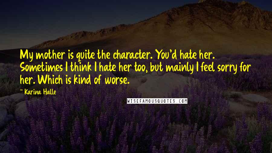 Karina Halle Quotes: My mother is quite the character. You'd hate her. Sometimes I think I hate her too, but mainly I feel sorry for her. Which is kind of worse.