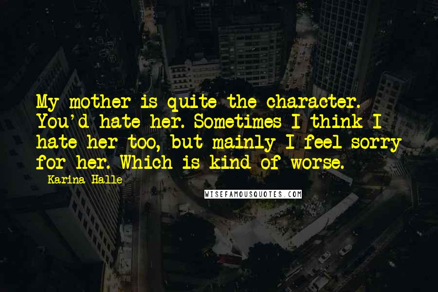 Karina Halle Quotes: My mother is quite the character. You'd hate her. Sometimes I think I hate her too, but mainly I feel sorry for her. Which is kind of worse.