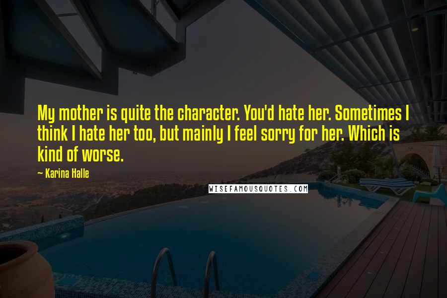 Karina Halle Quotes: My mother is quite the character. You'd hate her. Sometimes I think I hate her too, but mainly I feel sorry for her. Which is kind of worse.