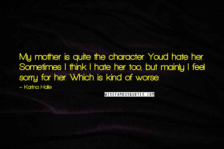 Karina Halle Quotes: My mother is quite the character. You'd hate her. Sometimes I think I hate her too, but mainly I feel sorry for her. Which is kind of worse.