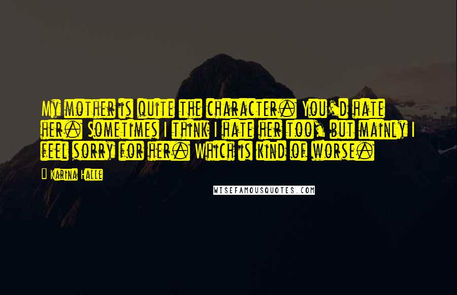 Karina Halle Quotes: My mother is quite the character. You'd hate her. Sometimes I think I hate her too, but mainly I feel sorry for her. Which is kind of worse.