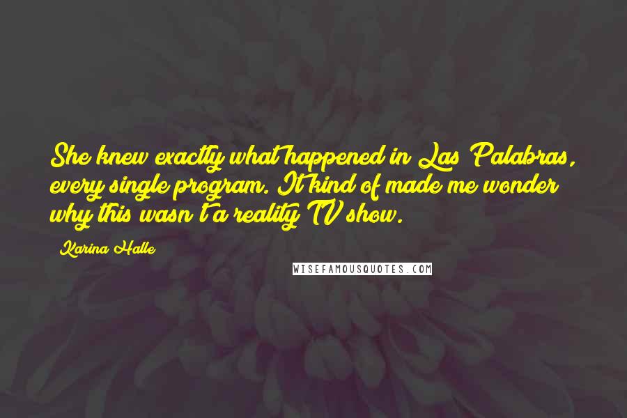 Karina Halle Quotes: She knew exactly what happened in Las Palabras, every single program. It kind of made me wonder why this wasn't a reality TV show.