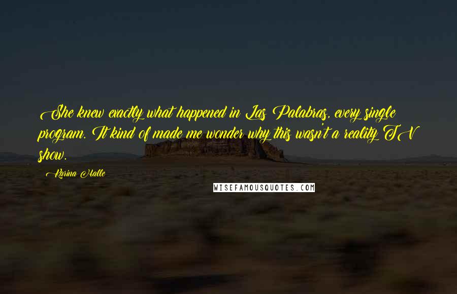 Karina Halle Quotes: She knew exactly what happened in Las Palabras, every single program. It kind of made me wonder why this wasn't a reality TV show.