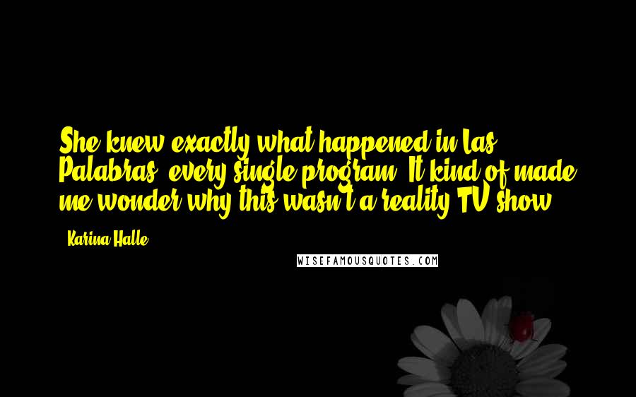 Karina Halle Quotes: She knew exactly what happened in Las Palabras, every single program. It kind of made me wonder why this wasn't a reality TV show.