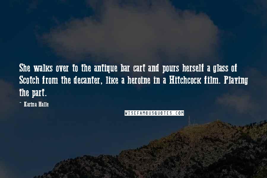 Karina Halle Quotes: She walks over to the antique bar cart and pours herself a glass of Scotch from the decanter, like a heroine in a Hitchcock film. Playing the part.