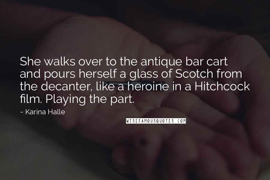 Karina Halle Quotes: She walks over to the antique bar cart and pours herself a glass of Scotch from the decanter, like a heroine in a Hitchcock film. Playing the part.