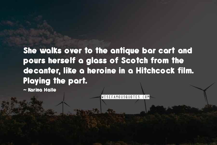 Karina Halle Quotes: She walks over to the antique bar cart and pours herself a glass of Scotch from the decanter, like a heroine in a Hitchcock film. Playing the part.
