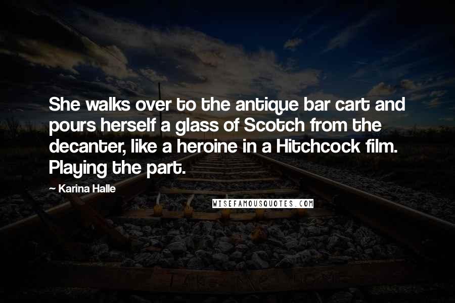 Karina Halle Quotes: She walks over to the antique bar cart and pours herself a glass of Scotch from the decanter, like a heroine in a Hitchcock film. Playing the part.