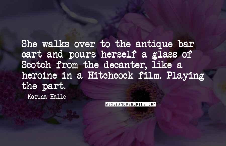 Karina Halle Quotes: She walks over to the antique bar cart and pours herself a glass of Scotch from the decanter, like a heroine in a Hitchcock film. Playing the part.