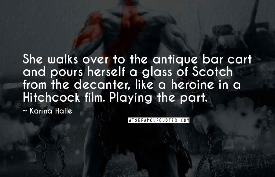 Karina Halle Quotes: She walks over to the antique bar cart and pours herself a glass of Scotch from the decanter, like a heroine in a Hitchcock film. Playing the part.