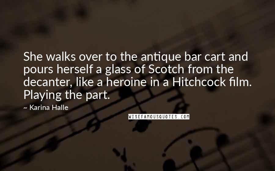 Karina Halle Quotes: She walks over to the antique bar cart and pours herself a glass of Scotch from the decanter, like a heroine in a Hitchcock film. Playing the part.