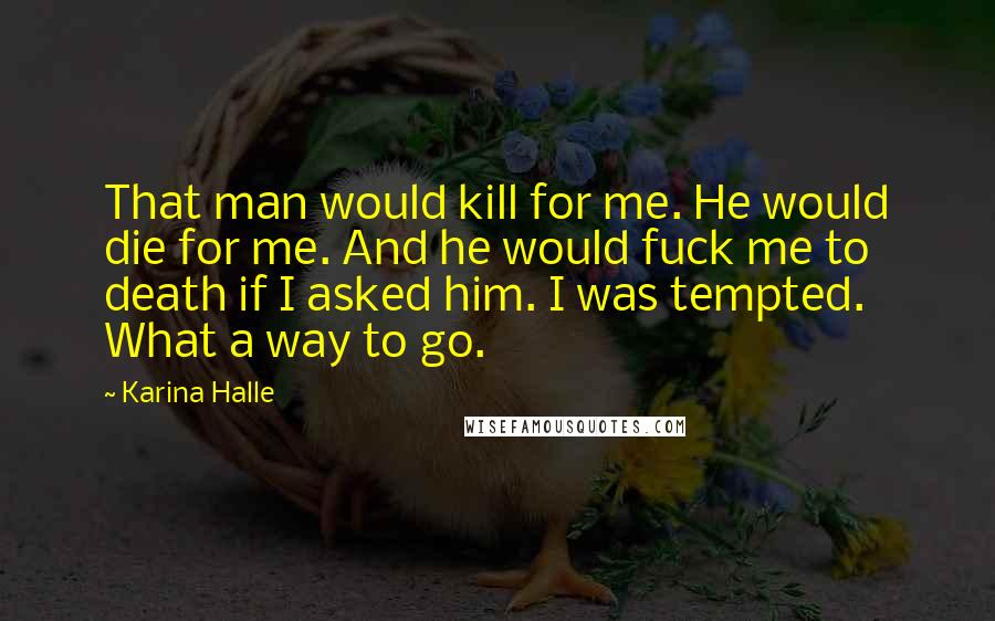 Karina Halle Quotes: That man would kill for me. He would die for me. And he would fuck me to death if I asked him. I was tempted. What a way to go.