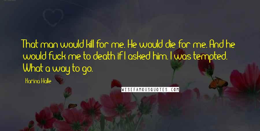 Karina Halle Quotes: That man would kill for me. He would die for me. And he would fuck me to death if I asked him. I was tempted. What a way to go.