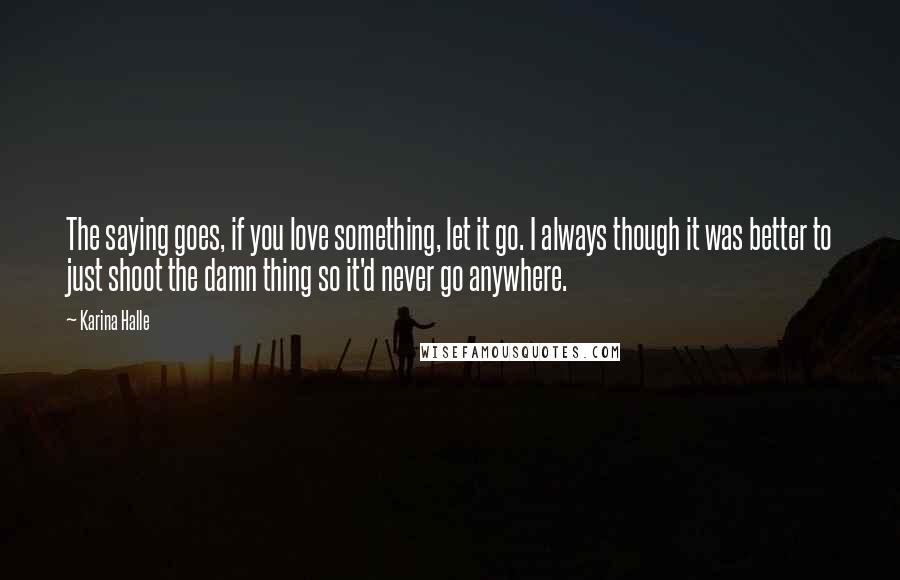 Karina Halle Quotes: The saying goes, if you love something, let it go. I always though it was better to just shoot the damn thing so it'd never go anywhere.