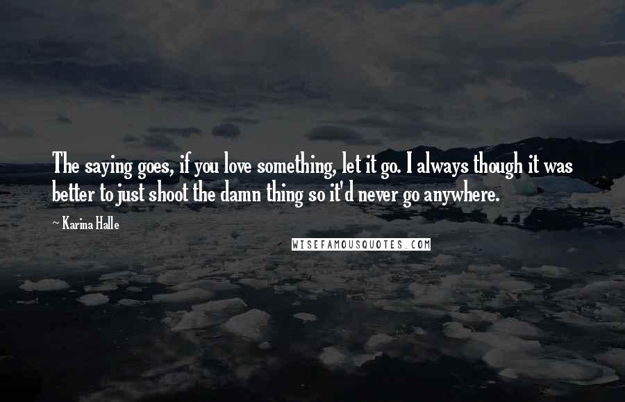 Karina Halle Quotes: The saying goes, if you love something, let it go. I always though it was better to just shoot the damn thing so it'd never go anywhere.