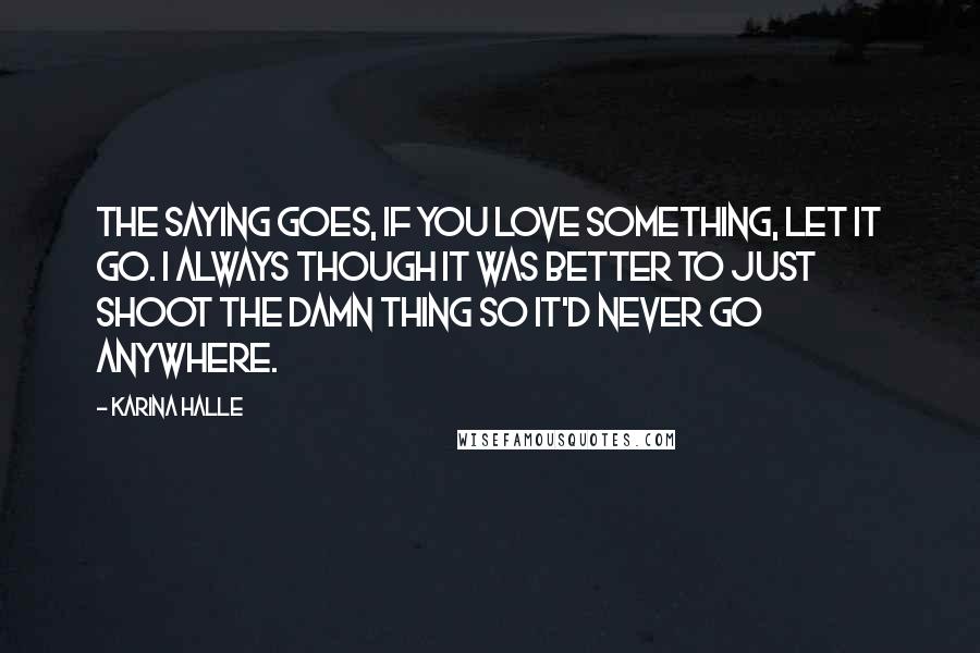 Karina Halle Quotes: The saying goes, if you love something, let it go. I always though it was better to just shoot the damn thing so it'd never go anywhere.