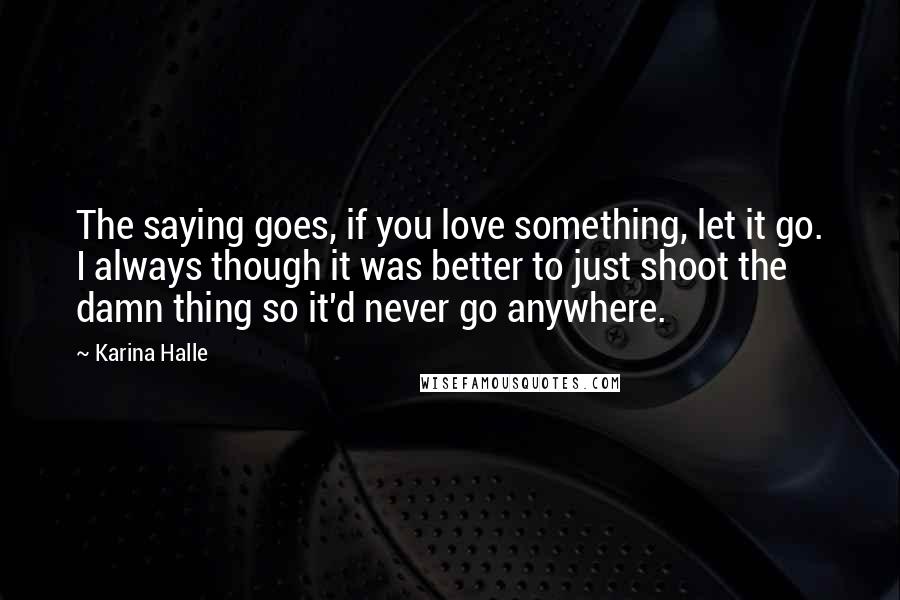 Karina Halle Quotes: The saying goes, if you love something, let it go. I always though it was better to just shoot the damn thing so it'd never go anywhere.