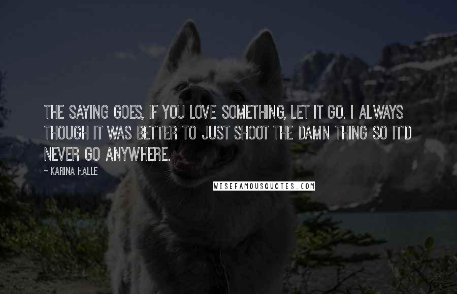 Karina Halle Quotes: The saying goes, if you love something, let it go. I always though it was better to just shoot the damn thing so it'd never go anywhere.