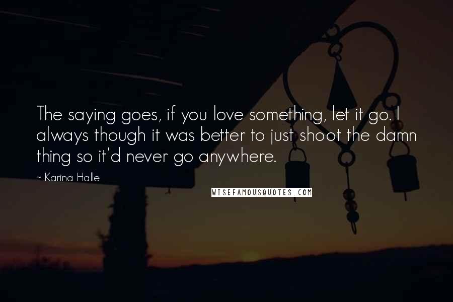 Karina Halle Quotes: The saying goes, if you love something, let it go. I always though it was better to just shoot the damn thing so it'd never go anywhere.