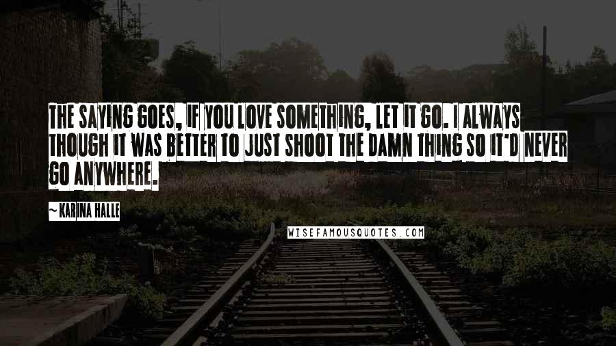 Karina Halle Quotes: The saying goes, if you love something, let it go. I always though it was better to just shoot the damn thing so it'd never go anywhere.