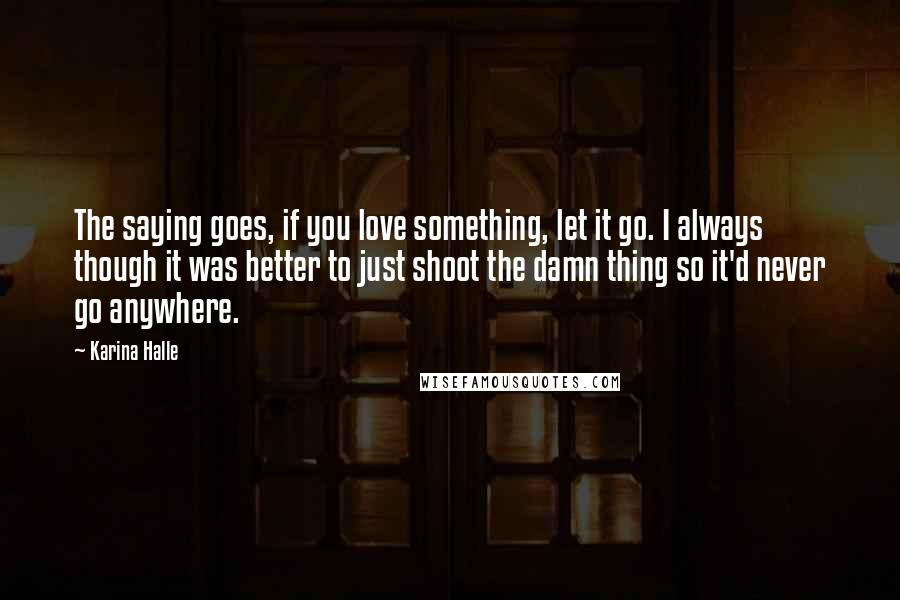 Karina Halle Quotes: The saying goes, if you love something, let it go. I always though it was better to just shoot the damn thing so it'd never go anywhere.