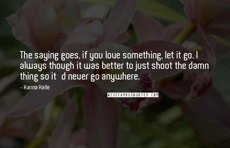 Karina Halle Quotes: The saying goes, if you love something, let it go. I always though it was better to just shoot the damn thing so it'd never go anywhere.