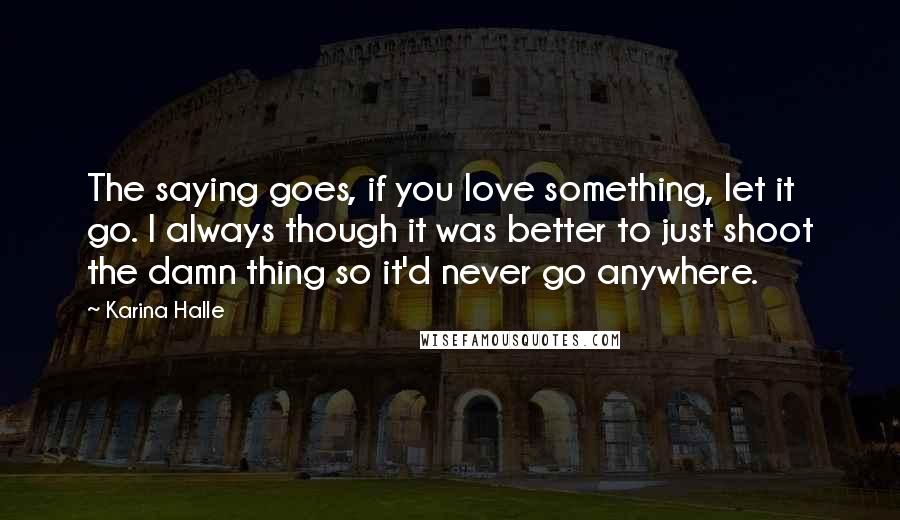 Karina Halle Quotes: The saying goes, if you love something, let it go. I always though it was better to just shoot the damn thing so it'd never go anywhere.