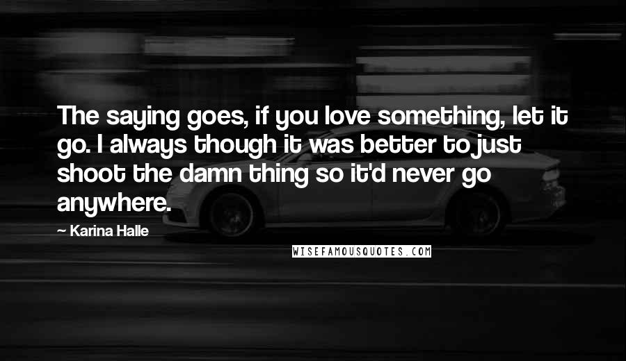 Karina Halle Quotes: The saying goes, if you love something, let it go. I always though it was better to just shoot the damn thing so it'd never go anywhere.