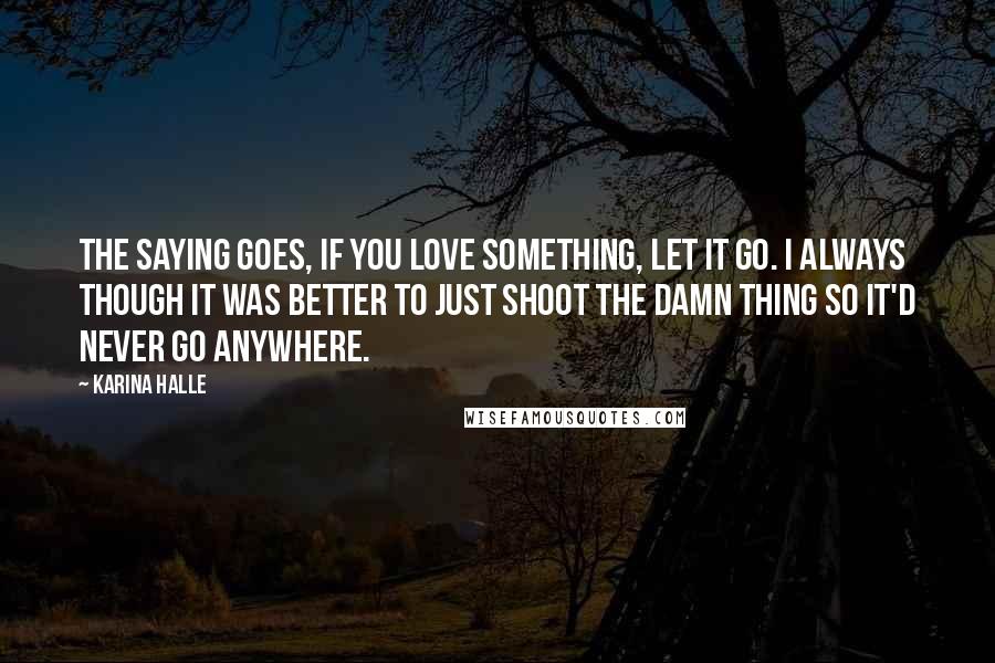 Karina Halle Quotes: The saying goes, if you love something, let it go. I always though it was better to just shoot the damn thing so it'd never go anywhere.