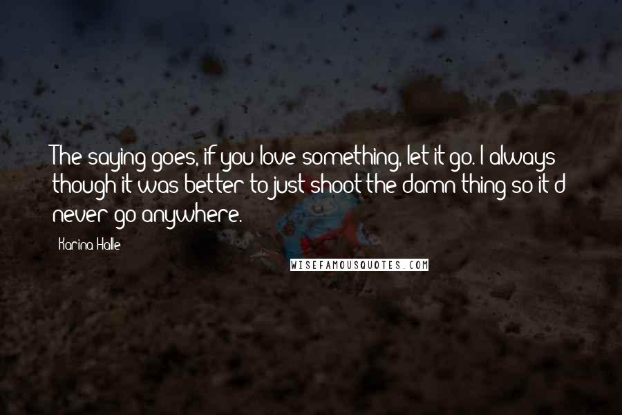 Karina Halle Quotes: The saying goes, if you love something, let it go. I always though it was better to just shoot the damn thing so it'd never go anywhere.