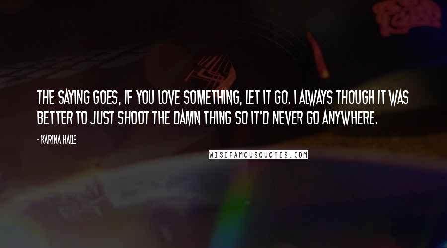 Karina Halle Quotes: The saying goes, if you love something, let it go. I always though it was better to just shoot the damn thing so it'd never go anywhere.