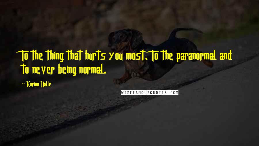 Karina Halle Quotes: To the thing that hurts you most. To the paranormal and to never being normal.