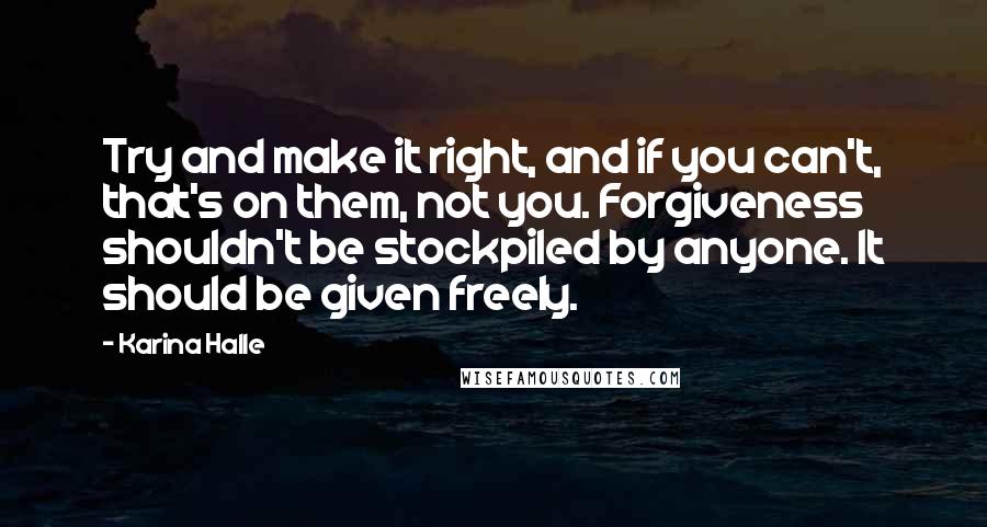 Karina Halle Quotes: Try and make it right, and if you can't, that's on them, not you. Forgiveness shouldn't be stockpiled by anyone. It should be given freely.