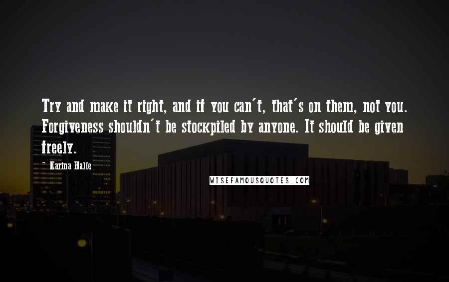 Karina Halle Quotes: Try and make it right, and if you can't, that's on them, not you. Forgiveness shouldn't be stockpiled by anyone. It should be given freely.