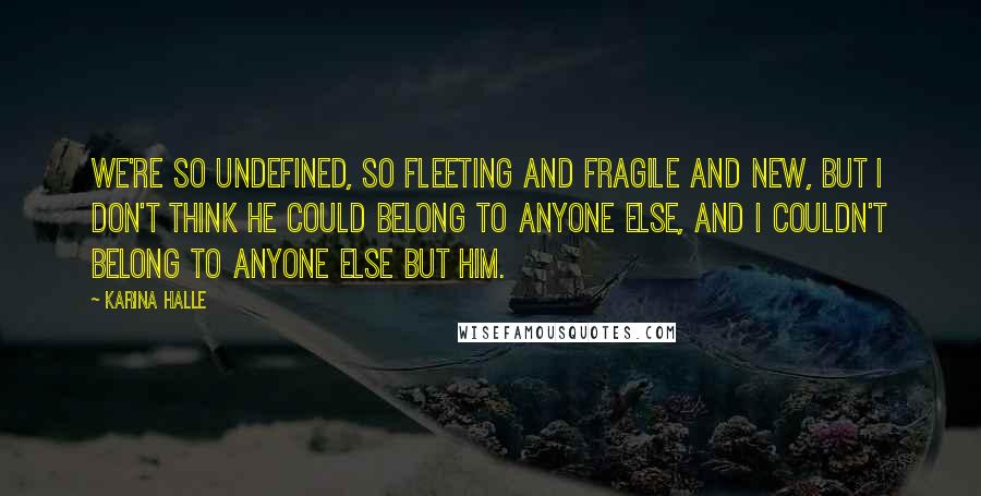 Karina Halle Quotes: We're so undefined, so fleeting and fragile and new, but I don't think he could belong to anyone else, and I couldn't belong to anyone else but him.