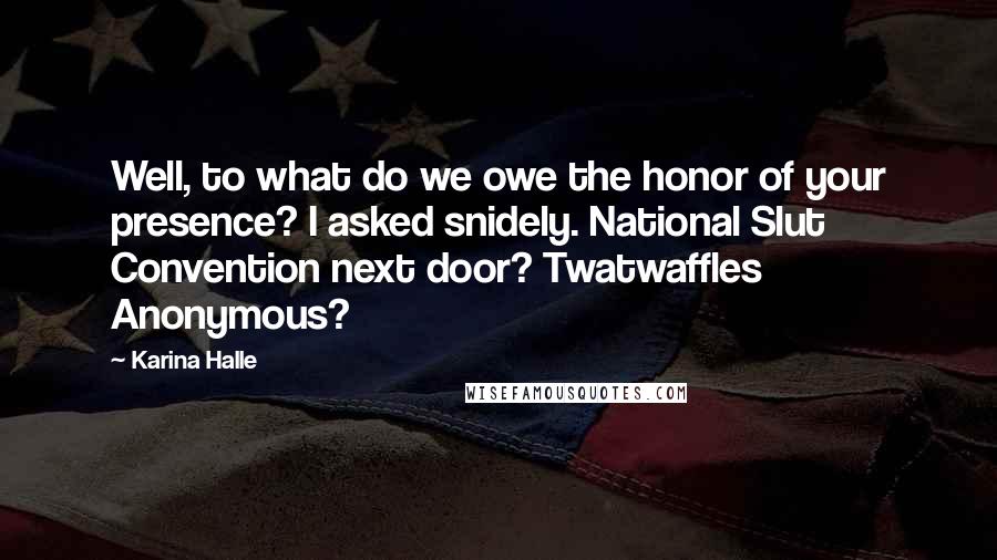 Karina Halle Quotes: Well, to what do we owe the honor of your presence? I asked snidely. National Slut Convention next door? Twatwaffles Anonymous?