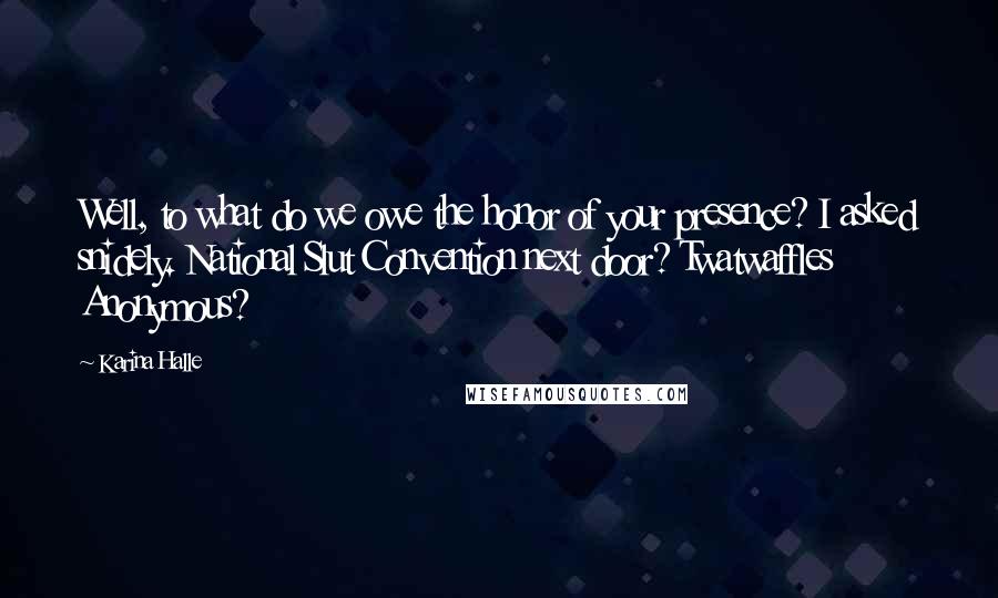 Karina Halle Quotes: Well, to what do we owe the honor of your presence? I asked snidely. National Slut Convention next door? Twatwaffles Anonymous?