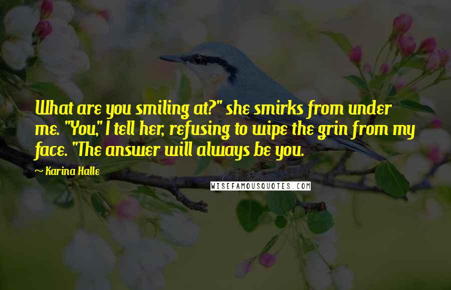 Karina Halle Quotes: What are you smiling at?" she smirks from under me. "You," I tell her, refusing to wipe the grin from my face. "The answer will always be you.