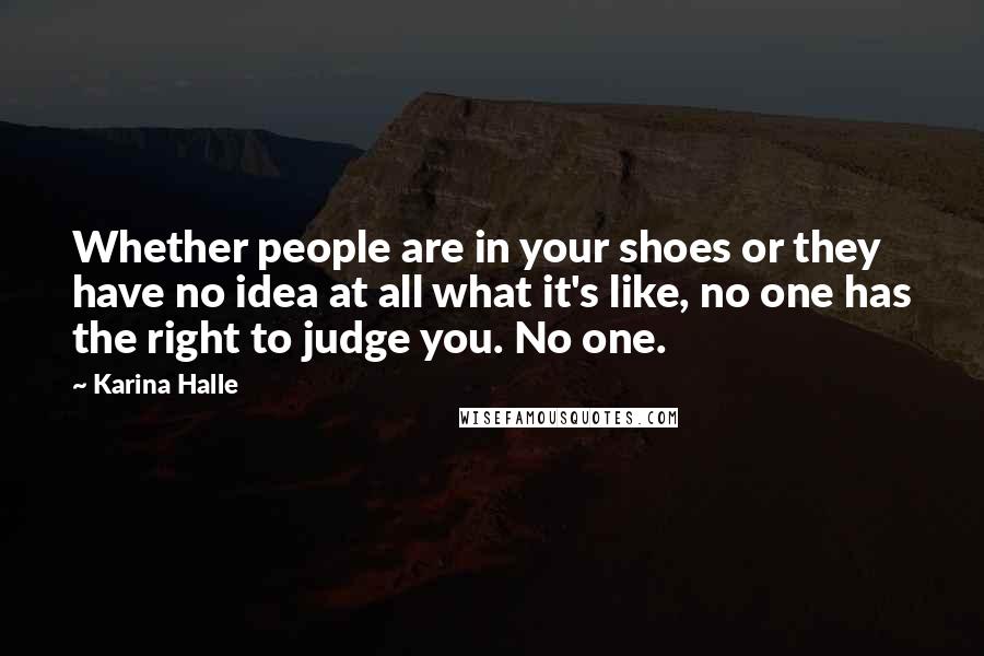 Karina Halle Quotes: Whether people are in your shoes or they have no idea at all what it's like, no one has the right to judge you. No one.
