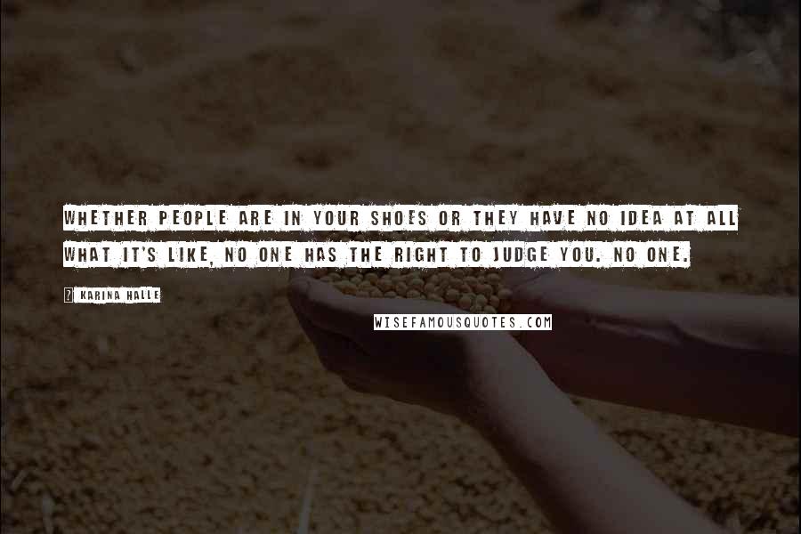 Karina Halle Quotes: Whether people are in your shoes or they have no idea at all what it's like, no one has the right to judge you. No one.