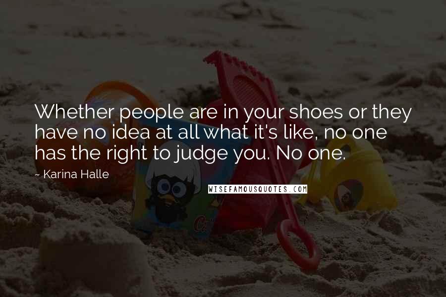 Karina Halle Quotes: Whether people are in your shoes or they have no idea at all what it's like, no one has the right to judge you. No one.