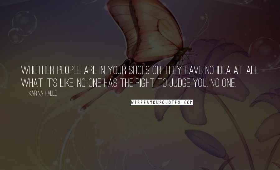 Karina Halle Quotes: Whether people are in your shoes or they have no idea at all what it's like, no one has the right to judge you. No one.