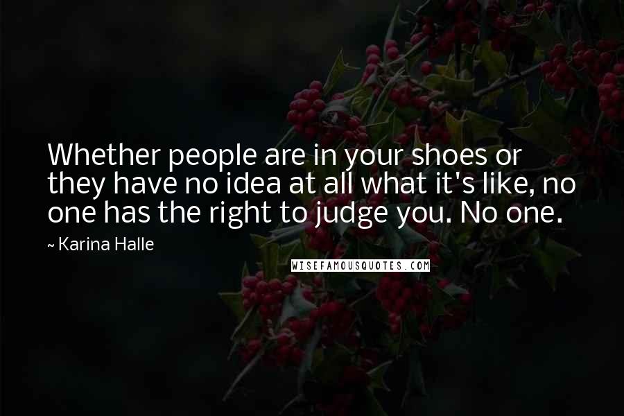 Karina Halle Quotes: Whether people are in your shoes or they have no idea at all what it's like, no one has the right to judge you. No one.