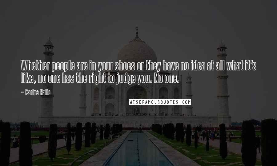 Karina Halle Quotes: Whether people are in your shoes or they have no idea at all what it's like, no one has the right to judge you. No one.