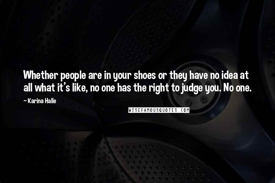 Karina Halle Quotes: Whether people are in your shoes or they have no idea at all what it's like, no one has the right to judge you. No one.