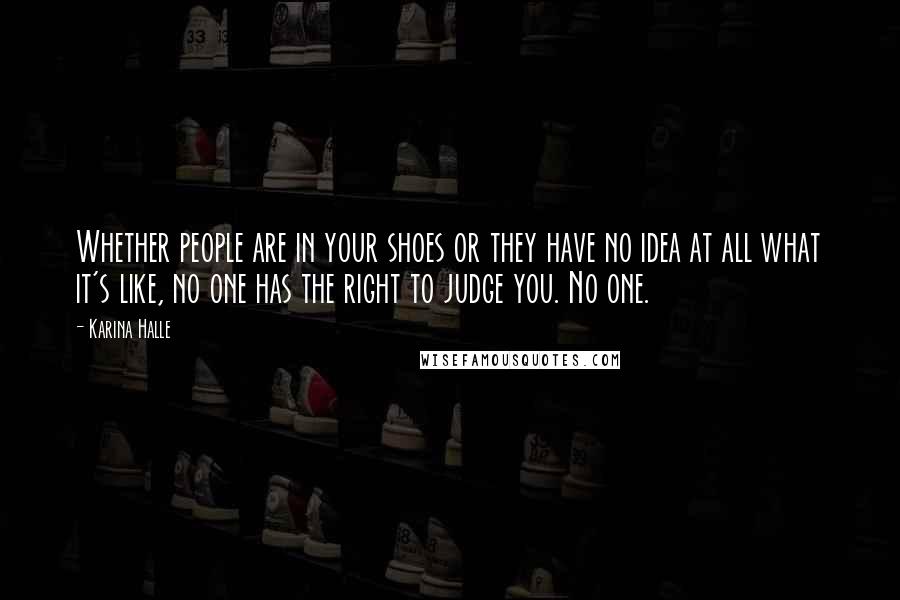 Karina Halle Quotes: Whether people are in your shoes or they have no idea at all what it's like, no one has the right to judge you. No one.