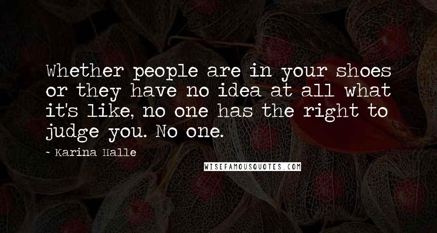 Karina Halle Quotes: Whether people are in your shoes or they have no idea at all what it's like, no one has the right to judge you. No one.