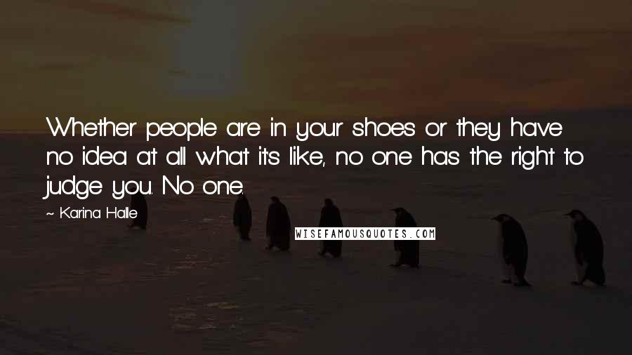 Karina Halle Quotes: Whether people are in your shoes or they have no idea at all what it's like, no one has the right to judge you. No one.