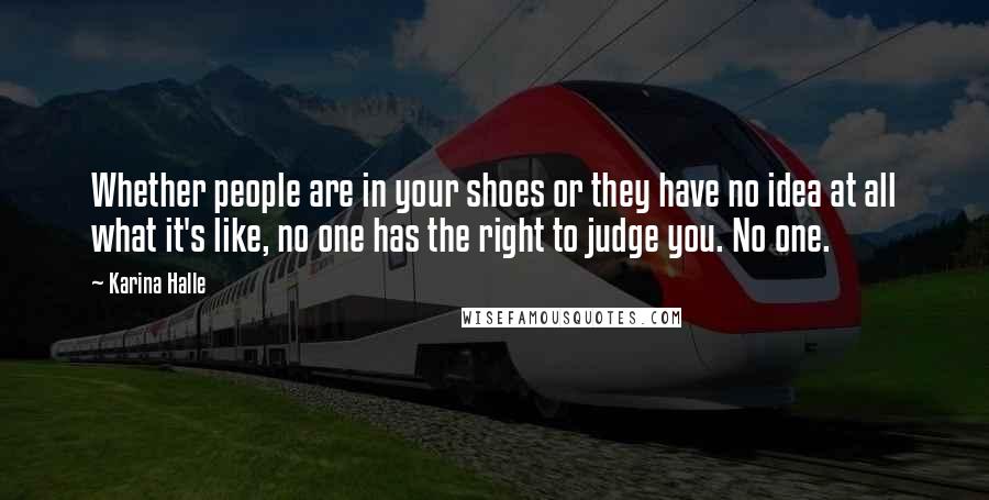 Karina Halle Quotes: Whether people are in your shoes or they have no idea at all what it's like, no one has the right to judge you. No one.