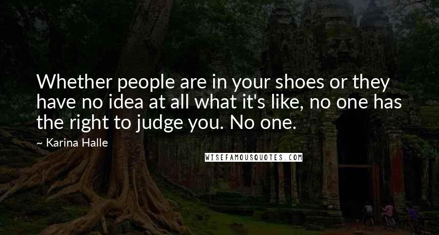 Karina Halle Quotes: Whether people are in your shoes or they have no idea at all what it's like, no one has the right to judge you. No one.